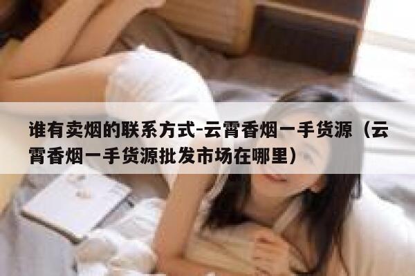 谁有卖烟的联系方式-云霄香烟一手货源（云霄香烟一手货源批发市场在哪里）